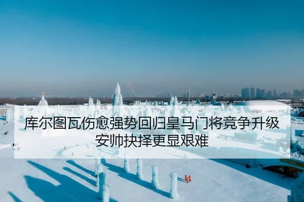 库尔图瓦伤愈强势回归皇马门将竞争升级安帅抉择更显艰难